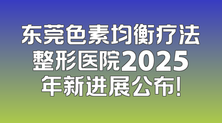 东莞色素均衡疗法整形医院2025年新进展公布！