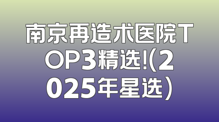 南京再造术医院TOP3精选！(2025年星选)