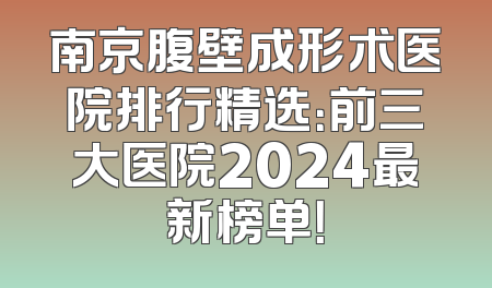 南京腹壁成形术医院排行精选：前三大医院2024最新榜单！