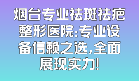 烟台专业祛斑祛疤整形医院：专业设备信赖之选，全面展现实力！