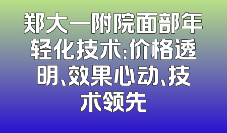 郑大一附院面部年轻化技术：价格透明、效果心动、技术领先