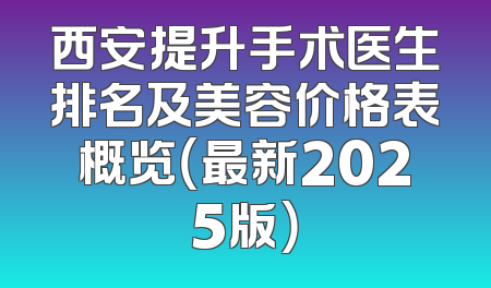 西安提升手术医生排名及美容价格表概览（最新2025版）