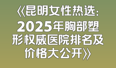 《昆明女性热选：2025年胸部塑形权威医院排名及价格大公开》