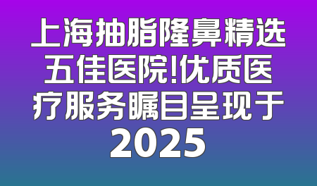 上海抽脂隆鼻精选五佳医院！优质医疗服务瞩目呈现于2025