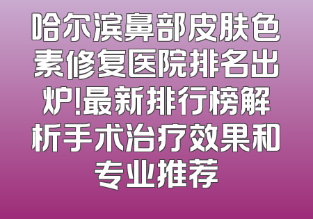哈尔滨鼻部皮肤色素修复医院排名出炉！最新排行榜解析手术治疗效果和专业推荐
