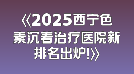 《2025西宁色素沉着治疗医院新排名出炉！》