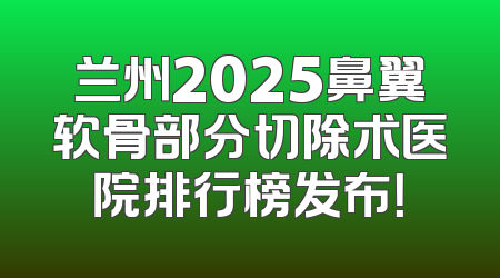 兰州2025鼻翼软骨部分切除术医院排行榜发布！