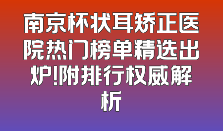 南京杯状耳矫正医院热门榜单精选出炉！附排行权威解析