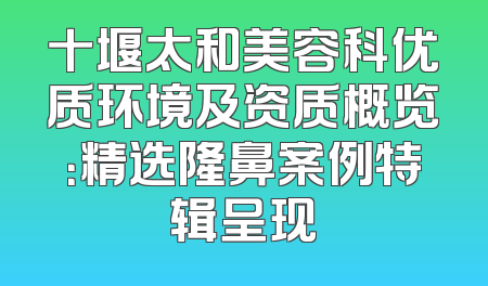 十堰太和美容科优质环境及资质概览：精选隆鼻案例特辑呈现