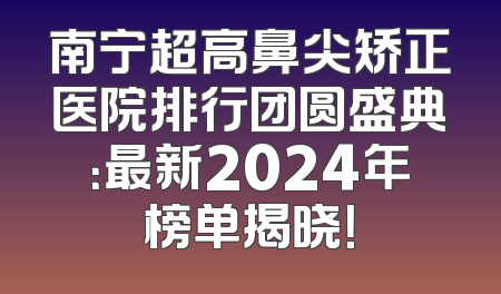 南宁超高鼻尖矫正医院排行团圆盛典：最新2024年榜单揭晓！