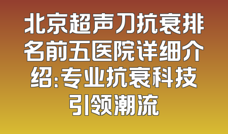 北京超声刀抗衰排名前五医院详细介绍：专业抗衰科技引领潮流