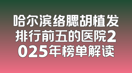 哈尔滨络腮胡植发排行前五的医院2025年榜单解读