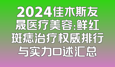 2024佳木斯友晟医疗美容：鲜红斑痣治疗权威排行与实力口述汇总