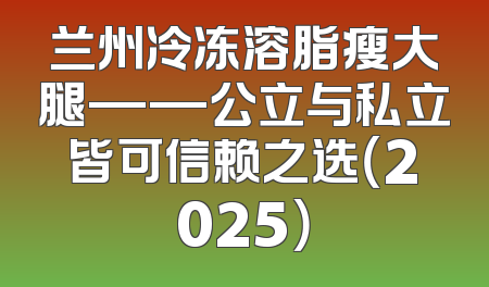 兰州冷冻溶脂瘦大腿——公立与私立皆可信赖之选（2025）