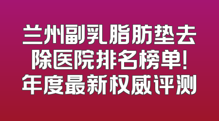 兰州副乳脂肪垫去除医院排名榜单！年度最新权威评测