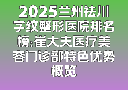 2025兰州祛川字纹整形医院排名榜：崔大夫医疗美容门诊部特色优势概览