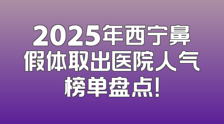 2025年西宁鼻假体取出医院人气榜单盘点！