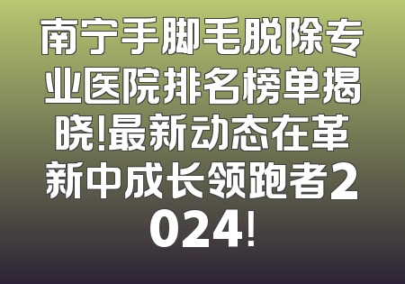 南宁手脚毛脱除专业医院排名榜单揭晓！最新动态在革新中成长领跑者2024！