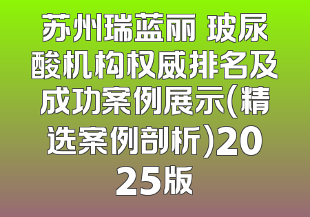 苏州瑞蓝丽瑅玻尿酸机构权威排名及成功案例展示（精选案例剖析）2025版