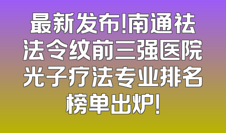 最新发布！南通祛法令纹前三强医院光子疗法专业排名榜单出炉！