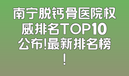 南宁脱钙骨医院权威排名TOP10公布！最新排名榜！