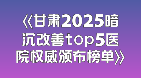 《甘肃2025暗沉改善top5医院权威颁布榜单》