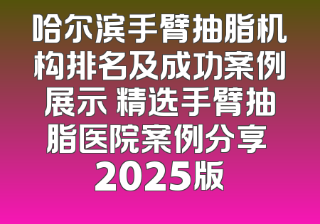 哈尔滨手臂抽脂机构排名及成功案例展示 精选手臂抽脂医院案例分享 2025版