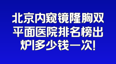 北京内窥镜隆胸双平面医院排名榜出炉丨多少钱一次!