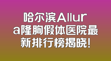 哈尔滨Allura隆胸假体医院最新排行榜揭晓！