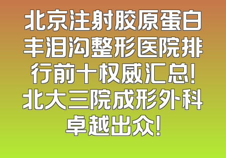 北京注射胶原蛋白丰泪沟整形医院排行前十权威汇总！北大三院成形外科卓越出众！