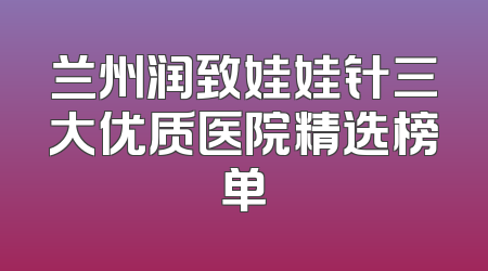 兰州润致娃娃针三大优质医院精选榜单