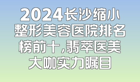 2024长沙缩小整形美容医院排名榜前十，翡萃医美大咖实力瞩目