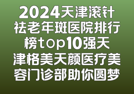 2024天津滚针祛老年斑医院排行榜top10强天津格美天颜医疗美容门诊部助你圆梦