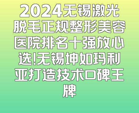 2024无锡激光脱毛正规整形美容医院排名十强放心选！无锡坤如玛利亚打造技术口碑王牌