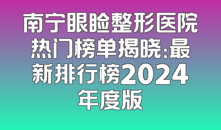 南宁眼睑整形医院热门榜单揭晓：最新排行榜2024年度版