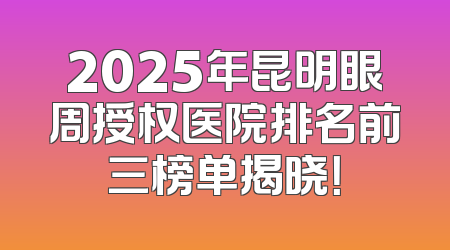 2025年昆明眼周授权医院排名前三榜单揭晓！