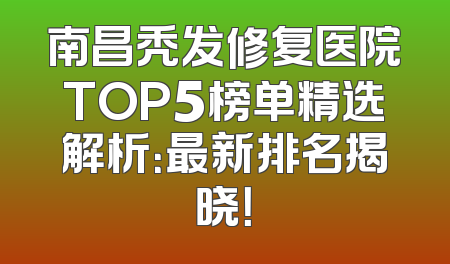南昌秃发修复医院TOP5榜单精选解析：最新排名揭晓！