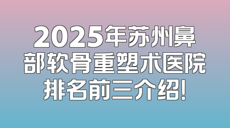 2025年苏州鼻部软骨重塑术医院排名前三介绍！