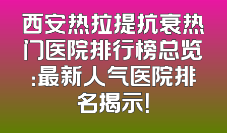 西安热拉提抗衰热门医院排行榜总览：最新人气医院排名揭示！