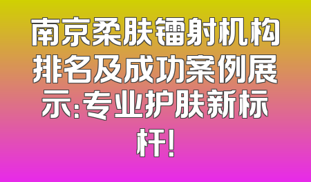 南京柔肤镭射机构排名及成功案例展示：专业护肤新标杆！
