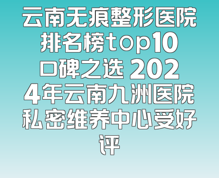 云南无痕整形医院排名榜top10口碑之选 2024年云南九洲医院私密维养中心受好评