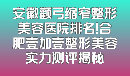安徽颧弓缩窄整形美容医院排名！合肥壹加壹整形美容实力测评揭秘