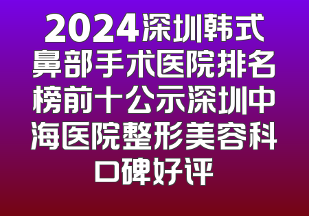2024深圳韩式鼻部手术医院排名榜前十公示深圳中海医院整形美容科口碑好评
