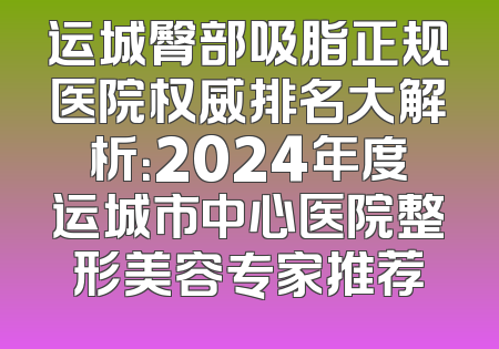 运城臀部吸脂正规医院权威排名大解析：2024年度运城市中心医院整形美容专家推荐