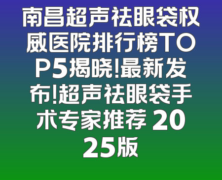 南昌超声祛眼袋权威医院排行榜TOP5揭晓！最新发布！超声祛眼袋手术专家推荐 2025版