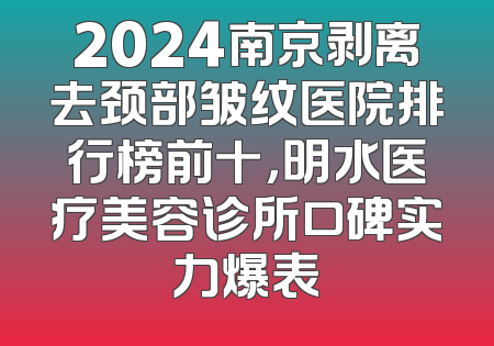 2024南京剥离去颈部皱纹医院排行榜前十，明水医疗美容诊所口碑实力爆表