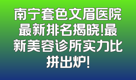 南宁套色文眉医院最新排名揭晓！最新美容诊所实力比拼出炉！