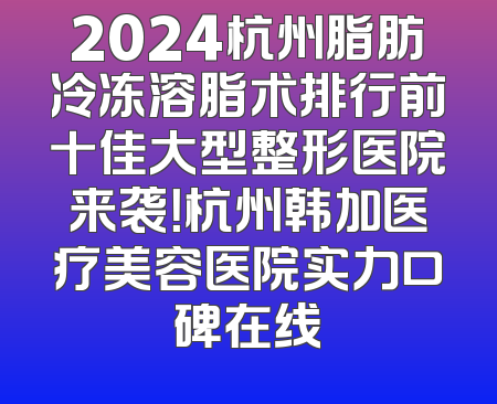 2024杭州脂肪冷冻溶脂术排行前十佳大型整形医院来袭！杭州韩加医疗美容医院实力口碑在线