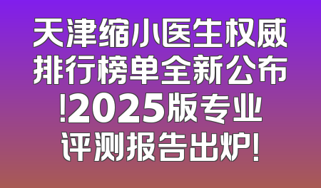 天津缩小医生权威排行榜单全新公布！2025版专业评测报告出炉！