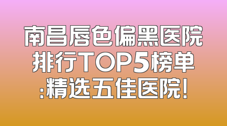 南昌唇色偏黑医院排行TOP5榜单：精选五佳医院！